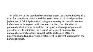 In addition to the standard techniques discussed above, ERCP is also
used for pancreatic disease and the assessment of biliary dysmotility
(sphincter of Oddi dysfunction) using manometry in specialist centres.
Indications include pancreatic stone extraction, the dilatation of
pancreatic duct strictures and the transgastric drainage of pancreatic
pseudocysts. To minimise the risks of subsequent pancreatitis,
pancreatic sphincterotomy is most safely performed after the
placement of a temporary pancreatic stent to prevent stasis within the
pancreatic duct.
 