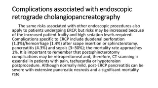 Complications associated with endoscopic
retrograde cholangiopancreatography
The same risks associated with other endoscopic procedures also
apply to patients undergoing ERCP, but risks may be increased because
of the increased patient frailty and high sedation levels required.
Complications specific to ERCP include duodenal perforation
(1.3%)/hemorrhage (1.4%) after scope insertion or sphincterotomy,
pancreatitis (4.3%) and sepsis (3–30%); the mortality rate approaches
1%. It is important to remember that postsphincterotomy
complications may be retroperitoneal and, therefore, CT scanning is
essential in patients with pain, tachycardia or hypotension
postprocedure. Although normally mild, post-ERCP pancreatitis can be
severe with extensive pancreatic necrosis and a significant mortality
rate
 