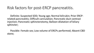 Risk factors for post-ERCP pancreatitis.
Definite: Suspected SOD; Young age; Normal bilirubin; Prior ERCP-
related pancreatitis; Difficult cannulation; Pancreatic duct contrast
injection; Pancreatic sphincterotomy; Balloon dilatation of biliary
sphincter;
Possible: Female sex; Low volume of ERCPs performed; Absent CBD
stone;
 