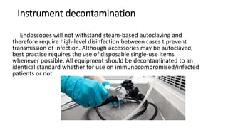Instrument decontamination
Endoscopes will not withstand steam-based autoclaving and
therefore require high-level disinfection between cases t prevent
transmission of infection. Although accessories may be autoclaved,
best practice requires the use of disposable single-use items
whenever possible. All equipment should be decontaminated to an
identical standard whether for use on immunocompromised/infected
patients or not.
 