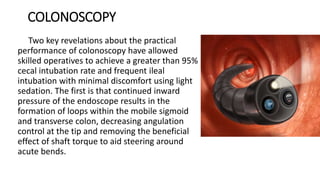 COLONOSCOPY
Two key revelations about the practical
performance of colonoscopy have allowed
skilled operatives to achieve a greater than 95%
cecal intubation rate and frequent ileal
intubation with minimal discomfort using light
sedation. The first is that continued inward
pressure of the endoscope results in the
formation of loops within the mobile sigmoid
and transverse colon, decreasing angulation
control at the tip and removing the beneficial
effect of shaft torque to aid steering around
acute bends.
 