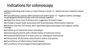 Indications for colonoscopy
●● Rectal bleeding with looser or more frequent stools +/− abdominal pain related to bowel
actions
●● Iron deficiency anemia (after biochemical confirmation +/− negative coeliac serology):
esophagogastroduodenoscopy and colonoscopy together
●● Right iliac fossa mass if ultrasound is suggestive of colonic origin
●● Change in bowel habit associated with fever/elevated inflammatory response
●● Chronic diarrhea (>6 weeks) after sigmoidoscopy/rectal biopsy and negative coeliac
serology
●● Follow-up of colorectal cancer and polyps
●● Screening of patients with a family history of colorectal cancer
●● Assessment/removal of a lesion seen on radiological examination
●● Assessment of ulcerative colitis/Crohn’s extent and activity
●● Surveillance of inflammatory bowel disease
●● Surveillance of acromegaly/ureterosigmoidostomy
 