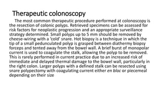 Therapeutic colonoscopy
The most common therapeutic procedure performed at colonoscopy is
the resection of colonic polyps. Retrieved specimens can be assessed for
risk factors for neoplastic progression and an appropriate surveillance
strategy determined. Small polyps up to 5 mm should be removed by
cheese-wiring with a ‘cold’ snare. Hot biopsy is a technique in which the
tip of a small pedunculated polyp is grasped between diathermy biopsy
forceps and tented away from the bowel wall. A brief burst of monopolar
current is used to coagulate the stalk, allowing the polyp to be removed.
This is rarely performed in current practice due to an increased risk of
immediate and delayed thermal damage to the bowel wall, particularly in
the right colon. Larger polyps with a defined stalk can be resected using
snare polypectomy with coagulating current either en bloc or piecemeal
depending on their size
 