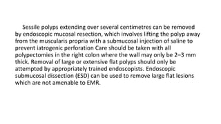 Sessile polyps extending over several centimetres can be removed
by endoscopic mucosal resection, which involves lifting the polyp away
from the muscularis propria with a submucosal injection of saline to
prevent iatrogenic perforation Care should be taken with all
polypectomies in the right colon where the wall may only be 2–3 mm
thick. Removal of large or extensive flat polyps should only be
attempted by appropriately trained endoscopists. Endoscopic
submucosal dissection (ESD) can be used to remove large flat lesions
which are not amenable to EMR.
 