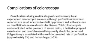 Complications of colonoscopy
Complications during routine diagnostic colonoscopy by an
experienced colonocopist are rare, although perforations have been
reported as a result of excessive shaft tip pressure and with excessive
air insufflation in severe diverticular disease. Total colonoscopy is
contraindicated in the presence of severe colitis; a limited unprepped
examination and careful mucosal biopsy only should be performed.
Polypectomy is associated with a well-documented rate of perforation
(approximately 1%) and hemorrhage (1–2%).
 