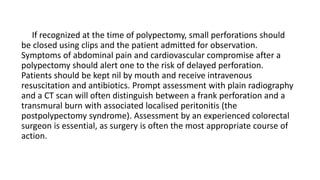 If recognized at the time of polypectomy, small perforations should
be closed using clips and the patient admitted for observation.
Symptoms of abdominal pain and cardiovascular compromise after a
polypectomy should alert one to the risk of delayed perforation.
Patients should be kept nil by mouth and receive intravenous
resuscitation and antibiotics. Prompt assessment with plain radiography
and a CT scan will often distinguish between a frank perforation and a
transmural burn with associated localised peritonitis (the
postpolypectomy syndrome). Assessment by an experienced colorectal
surgeon is essential, as surgery is often the most appropriate course of
action.
 