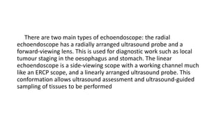 There are two main types of echoendoscope: the radial
echoendoscope has a radially arranged ultrasound probe and a
forward-viewing lens. This is used for diagnostic work such as local
tumour staging in the oesophagus and stomach. The linear
echoendoscope is a side-viewing scope with a working channel much
like an ERCP scope, and a linearly arranged ultrasound probe. This
conformation allows ultrasound assessment and ultrasound-guided
sampling of tissues to be performed
 