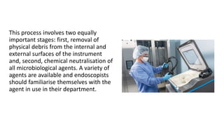 This process involves two equally
important stages: first, removal of
physical debris from the internal and
external surfaces of the instrument
and, second, chemical neutralisation of
all microbiological agents. A variety of
agents are available and endoscopists
should familiarise themselves with the
agent in use in their department.
 