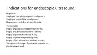 Indications for endoscopic ultrasound:
Diagnostic:
Staging of oesophageal/gastric malignancy;
Staging of hepatobiliary malignancy;
Diagnosis of choledoccal microlithiasis;
Therapeutic:
Biopsy of paraoesophageal lymph nodes;
Biopsy of submucosal upper GI lesions;
Biopsy of pancreaticobiliary mass;
Biopsy of portal lymphadenopathy;
Biopsy of left adrenal and left liver masses;
Transgastric drainage of pancreatic pseudocyst;
Coeliac plexus block;
 