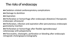 The risks of endoscopy
●● Sedation-related cardiorespiratory complications
●● Damage to dentition
●● Aspiration
●● Perforation or hemorrhage after endoscopic dilatation/ therapeutic
endoscopic ultrasound
●● Perforation, infection and aspiration after percutaneous endoscopic
gastrostomy insertion
●● Perforation or hemorrhage after flexible sigmoidoscopy/
colonoscopy with polypectomy
●● Pancreatitis, cholangitis, perforation or bleeding after endoscopic
retrograde cholangiopancreatography
 