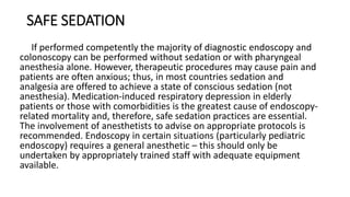 SAFE SEDATION
If performed competently the majority of diagnostic endoscopy and
colonoscopy can be performed without sedation or with pharyngeal
anesthesia alone. However, therapeutic procedures may cause pain and
patients are often anxious; thus, in most countries sedation and
analgesia are offered to achieve a state of conscious sedation (not
anesthesia). Medication-induced respiratory depression in elderly
patients or those with comorbidities is the greatest cause of endoscopy-
related mortality and, therefore, safe sedation practices are essential.
The involvement of anesthetists to advise on appropriate protocols is
recommended. Endoscopy in certain situations (particularly pediatric
endoscopy) requires a general anesthetic – this should only be
undertaken by appropriately trained staff with adequate equipment
available.
 