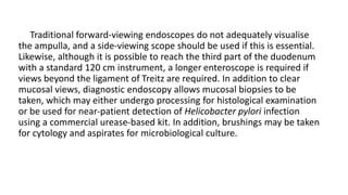 Traditional forward-viewing endoscopes do not adequately visualise
the ampulla, and a side-viewing scope should be used if this is essential.
Likewise, although it is possible to reach the third part of the duodenum
with a standard 120 cm instrument, a longer enteroscope is required if
views beyond the ligament of Treitz are required. In addition to clear
mucosal views, diagnostic endoscopy allows mucosal biopsies to be
taken, which may either undergo processing for histological examination
or be used for near-patient detection of Helicobacter pylori infection
using a commercial urease-based kit. In addition, brushings may be taken
for cytology and aspirates for microbiological culture.
 