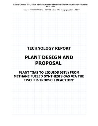 GAS TO LIQUIDS (GTL) FROM METHANE FUELED SYNTHESIS GAS VIA THE FISCHER-TROPSCH
REACTION
Required: “CONFIDENTIAL” Sh.a. DESIGNED: Arberor MITA Design group“MITA T.M.D.S.G”
TECHNOLOGY REPORT
PLANT DESIGN AND
PROPOSAL
PLANT "GAS TO LIQUIDS (GTL) FROM
METHANE FUELED SYNTHESIS GAS VIA THE
FISCHER-TROPSCH REACTION"
Summary
The proposed Fischer-Tropsche Methane Gas to Liquids Plant has been evaluated for
feasibility of design, environmental impact, safety concerns, and economic viability. This
includes the design of a grass roots Fischer-Tropsch Reactor sequence and a grass roots
 