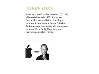 STEVE JOBS
Steve Jobs nació en San Francisco (EE.UU.)
el 24 de febrero de 1955. Sus padres
fueron el sirio Abdulfattah Jandali y la
estadounidense Joanne Carole Schieble.
Ambos eran universitarios y lo entregaron
en adopción a Paul y Clara Jobs, un
matrimonio de clase media.
 