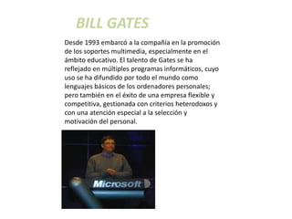 BILL GATES
Desde 1993 embarcó a la compañía en la promoción
de los soportes multimedia, especialmente en el
ámbito educativo. El talento de Gates se ha
reflejado en múltiples programas informáticos, cuyo
uso se ha difundido por todo el mundo como
lenguajes básicos de los ordenadores personales;
pero también en el éxito de una empresa flexible y
competitiva, gestionada con criterios heterodoxos y
con una atención especial a la selección y
motivación del personal.
 
