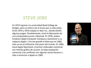 STEVE JOBS
En 1972 ingresó a la universidad Reed College de
Oregón, pero se retiró a los 6 meses por su alto costo.
Entre 1974 y 1976 trabajó en Atari Inc., donde diseñó
algunos juegos. Paralelamente, inició la fabricación de
una computadora junto a Wozniak. En 1976, ambos
fundaron Apple Computer Company y bautizaron a su
máquina Apple I. Fue tan grande el éxito que en 1982,
Jobs ya era el millonario más joven del mundo. En 1984,
lanzó Apple Macintosh, el primer ordenador comercial
con interfaz gráfica de usuario. Su baja aceptación
comercial y los conflictos con algunos socios llevaron a
Jobs a renunciar a Apple en 1985.
 