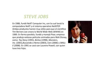 STEVE JOBS
En 1986, fundó NeXT Computer Inc, con la cual lanzó la
computadora NeXT y el sistema operativo NeXSTEP.
Ambos productos fueron muy útiles para que el científico
Tim Berners Lee creara la World Wide Web (WWW) en
1989. En forma paralela, fundó y manejó Pixar, empresa
que produjo exitosas películas animadas para Walt Disney,
como: Toy Story (1995), Bichos (1998), Monsters,
Inc. (2001),Buscando a Nemo (2003), Cars (2006) y WALL-
E (2008). En 1991 se casó con Laurene Powell, con quien
tuvo tres hijos.
 