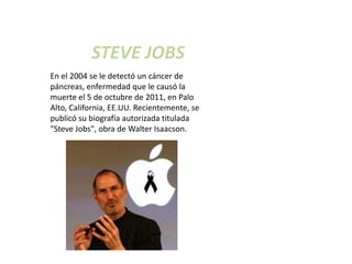 STEVE JOBS
En el 2004 se le detectó un cáncer de
páncreas, enfermedad que le causó la
muerte el 5 de octubre de 2011, en Palo
Alto, California, EE.UU. Recientemente, se
publicó su biografía autorizada titulada
"Steve Jobs", obra de Walter Isaacson.
 