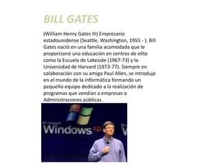 BILL GATES
(William Henry Gates III) Empresario
estadounidense (Seattle, Washington, 1955 - ). Bill
Gates nació en una familia acomodada que le
proporcionó una educación en centros de elite
como la Escuela de Lakeside (1967-73) y la
Universidad de Harvard (1973-77). Siempre en
colaboración con su amigo Paul Allen, se introdujo
en el mundo de la informática formando un
pequeño equipo dedicado a la realización de
programas que vendían a empresas o
Administraciones públicas.
 
