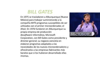 BILL GATES
En 1975 se trasladaron a Alburquerque (Nuevo
México) para trabajar suministrando a la
compañía MITS programas susceptibles de ser
utilizados con el primer microordenador, el
Altair. En 1976 fundaron en Alburquerque su
propia empresa de producción
desoftware informático, Microsoft
Corporation, con Bill Gates como presidente y
director general; su negocio consistía en
elaborar programas adaptados a las
necesidades de los nuevos microordenadores y
ofrecérselos a las empresas fabricantes más
baratos que si los hubieran desarrollado ellas
mismas.
 