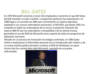 BILL GATES
En 1979 Microsoft comenzó a crecer (16 empleados), momento en que Bill Gates
decidió trasladar su sede a Seattle. La expansión posterior fue espectacular: en
1980 llegó a un acuerdo con IBM para suministrarle un sistema operativo
adaptado a sus nuevos ordenadores personales, el MS-DOS, que desde 1981 iría
instalado en todos los ordenadores de la marca; la posterior imitación del
sistema IBM-PC por los ordenadores «compatibles» de las demás marcas
generalizó el uso del DOS de Microsoft como soporte de todos los programas de
aplicación concretos.
Volcado en un proceso de innovación tecnológica acelerada, en 1983 Gates
volvió a revolucionar la informática personal con la introducción del «ratón» y de
un nuevo interfaz gráfico llamado a sustituir al DOS (el Windows); en aquel
mismo año fue cuando Allen dejó Microsoft, aquejado de una grave
enfermedad.
 