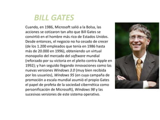 BILL GATES
Cuando, en 1986, Microsoft salió a la Bolsa, las
acciones se cotizaron tan alto que Bill Gates se
convirtió en el hombre más rico de Estados Unidos.
Desde entonces, el negocio no ha cesado de crecer
(de los 1.200 empleados que tenía en 1986 hasta
más de 20.000 en 1996), obteniendo un virtual
monopolio del mercado del software mundial
(reforzado por su victoria en el pleito contra Apple en
1992); y han seguido llegando innovaciones como las
nuevas versiones Windows 3.0 (muy bien recibida
por los usuarios), Windows 95 (en cuya campaña de
promoción a escala mundial asumió el propio Gates
el papel de profeta de la sociedad cibernética como
personificación de Microsoft), Windows 98 y las
sucesivas versiones de este sistema operativo.
 
