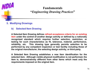 Fundamentals
                      “Engineering Drawing Practices”


5. Modifying Drawings

   b)   Selected Item Drawing

   A Selected Item Drawing defines refined acceptance criteria for an existing
   item under the control of another design activity or defined by a nationally
   recognized standard which requires further selection, restriction, or
   testing for such characteristics as fit, tolerance, material, performance,
   reliability, etc. This drawing type generally permits selection to be
   performed by any competent inspection or test facility including those of
   the original manufacturer, the selecting design activity, or third party.

   A Selected Item Drawing establishes a new item identification for the
   selected item. Although visible physical modification is not performed, the
   item is, demonstratively different from other items which meet only the
   requirements imposed on the original item.


                                                                                  16
 