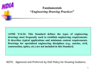 Fundamentals
                    “Engineering Drawing Practices”




 ASME Y14.24: This Standard defines the types of engineering
 drawings most frequently used to establish engineering requirements.
 It describes typical applications and minimum content requirements.
 Drawings for specialized engineering disciplines (e.g., marine, civil,
 construction, optics, etc.) are not included in this Standard.




NOTE: Approved and Preferred by DoD Policy for Drawing Guidance.

                                                                      1
 
