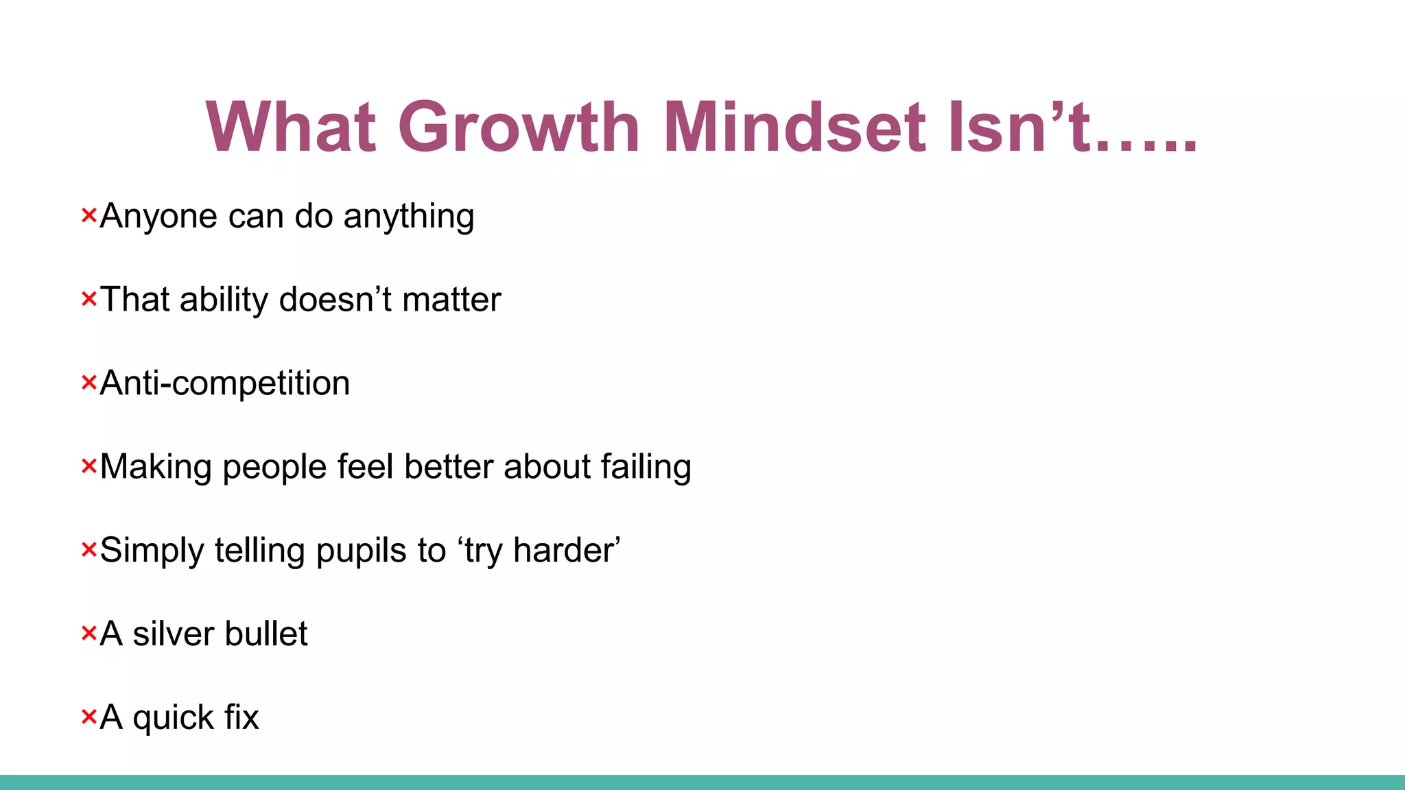 What Growth Mindset Isn’t…..
×Anyone can do anything
×That ability doesn’t matter
×Anti-competition
×Making people feel better about failing
×Simply telling pupils to ‘try harder’
×A silver bullet
×A quick fix
