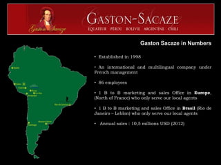 Gaston Sacaze in Numbers

• Established in 1998

• An international and multilingual company under
French management

• 86 employees

• 1 B to B marketing and sales Office in Europe,
(North of France) who only serve our local agents

• 1 B to B marketing and sales Office in Brasil (Rio de
Janeiro – Leblon) who only serve our local agents

• Annual sales : 10,5 millions USD (2012)
 