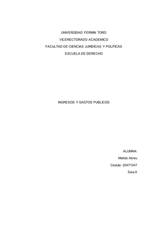 UNIVERSIDAD FERMIN TORO
VICERECTORADO ACADEMICO
FACULTAD DE CIENCIAS JURIDICAS Y POLITICAS
ESCUELA DE DERECHO
INGRESOS Y GASTOS PUBLICOS
ALUMNA:
Melida Abreu
Cedula: 20471047
Saia A
 