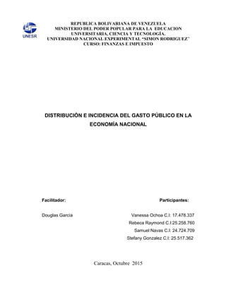 REPUBLICA BOLIVARIANA DE VENEZUELA
MINISTERIO DEL PODER POPULAR PARA LA EDUCACION
UNIVERSITARIA, CIENCIA Y TECNOLOGÌA.
UNIVERSIDAD NACIONAL EXPERIMENTAL “SIMON RODRIGUEZ”
CURSO: FINANZAS E IMPUESTO
DISTRIBUCIÒN E INCIDENCIA DEL GASTO PÚBLICO EN LA
ECONOMÍA NACIONAL
Facilitador: Participantes:
Douglas García Vanessa Ochoa C.I: 17.478.337
Rebeca Raymond C.I:25.258.760
Samuel Navas C.I: 24.724.709
Stefany Gonzalez C.I: 25.517.362
Caracas, Octubre 2015
 