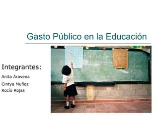Gasto Público en la Educación Integrantes: Anita Aravena Cintya Muñoz Rocío Rojas 