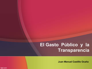 El Gasto Público y la
Transparencia
Juan Manuel Castillo Ocaña
 