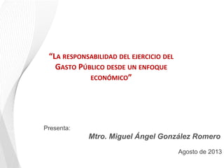 Presenta:
Mtro. Miguel Ángel González Romero
Agosto de 2013
	
  
“LA	
  RESPONSABILIDAD	
  DEL	
  EJERCICIO	
  DEL	
  
GASTO	
  PÚBLICO	
  DESDE	
  UN	
  ENFOQUE	
  
ECONÓMICO”	
  
	
  
 
