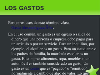 LOS GASTOS

    Para otros usos de este término, véase 
      Gasto (desambiguaciÃ³n). 
    En el uso común, un gasto es un egreso o salida de 
     dinero que una persona o empresa debe pagar para 
     un artículo o por un servicio. Para un inquilino, por 
     ejemplo, el alquiler es un gasto. Para un estudiante o 
     los padres de familia, la matrícula escolar es un 
     gasto. El comprar alimentos, ropa, muebles o un 
     automóvil es también considerado un gasto. Un 
     gasto es un costo que es "pagado" o "remitido" 
 
     normalmente a cambio de algo de valor. Lo que 
                               
 