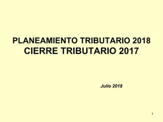 PLANEAMIENTO TRIBUTARIO 2018
CIERRE TRIBUTARIO 2017
Julio 2018
1
 