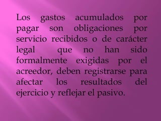 Los gastos acumulados por
pagar son obligaciones por
servicio recibidos o de carácter
legal que no han sido
formalmente exigidas por el
acreedor, deben registrarse para
afectar los resultados del
ejercicio y reflejar el pasivo.
 