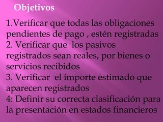 Objetivos
1.Verificar que todas las obligaciones
pendientes de pago , estén registradas
2. Verificar que los pasivos
registrados sean reales, por bienes o
servicios recibidos
3. Verificar el importe estimado que
aparecen registrados
4: Definir su correcta clasificación para
la presentación en estados financieros
 