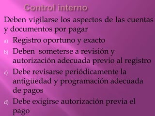 Deben vigilarse los aspectos de las cuentas
y documentos por pagar
a) Registro oportuno y exacto
b) Deben someterse a revisión y
autorización adecuada previo al registro
c) Debe revisarse periódicamente la
antigüedad y programación adecuada
de pagos
d) Debe exigirse autorización previa el
pago
 