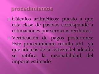  Cálculos aritméticos: puesto a que
esta clase de pasivos corresponde a
estimaciones por servicios recibidos.
 Verificación de pagos posteriores:
Este procedimiento resulta útil ya
que además de la certeza del adeudo
se ratifica la razonabilidad del
importe estimado
 
