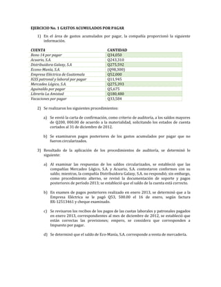 EJERCICIO No. 1 GASTOS ACUMULADOS POR PAGAR
1) En el área de gastos acumulados por pagar, la compañía proporcionó la siguiente
información.
CUENTA CANTIDAD
Bono 14 por pagar Q34,050
Acuario, S.A. Q243,310
Distribuidora Galaxy, S.A Q275,592
Econo-Manía, S.A. (Q98,300)
Empresa Eléctrica de Guatemala Q52,000
IGSS patronal y laboral por pagar Q11,945
Mercadeo Lógico, S.A. Q275,393
Aguinaldo por pagar Q5,675
Librería La Amistad Q180,480
Vacaciones por pagar Q33,584
2) Se realizaron los siguientes procedimientos:
a) Se envió la carta de confirmación, como criterio de auditoría, a los saldos mayores
de Q200, 000.00 de acuerdo a la materialidad, solicitando los estados de cuenta
cortados al 31 de diciembre de 2012.
b) Se examinaron pagos posteriores de los gastos acumulados por pagar que no
fueron circularizados.
3) Resultado de la aplicación de los procedimientos de auditoría, se determinó lo
siguiente:
a) Al examinar las respuestas de los saldos circularizados, se estableció que las
compañías Mercadeo Lógico, S.A. y Acuario, S.A. contestaron conformes con su
saldo; mientras, la compañía Distribuidora Galaxy, S.A. no respondió; sin embargo,
como procedimiento alterno, se revisó la documentación de soporte y pagos
posteriores de período 2013; se estableció que el saldo de la cuenta está correcto.
b) En examen de pagos posteriores realizado en enero 2013, se determinó que a la
Empresa Eléctrica se le pagó Q53, 500.00 el 16 de enero, según factura
BX-12513461 y cheque examinado.
c) Se revisaron los recibos de los pagos de las cuotas laborales y patronales pagados
en enero 2013, correspondientes al mes de diciembre de 2012, se estableció que
están correctas las provisiones; empero, se considera que corresponden a
Impuesto por pagar.
d) Se determinó que el saldo de Eco-Manía, S.A. corresponde a venta de mercadería.
 