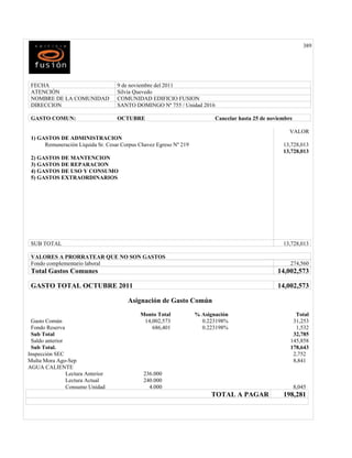 389




 FECHA                             9 de noviembre del 2011
 ATENCIÓN                          Silvia Quevedo
 NOMBRE DE LA COMUNIDAD            COMUNIDAD EDIFICIO FUSION
 DIRECCION                         SANTO DOMINGO Nª 755 / Unidad 2016

 GASTO COMUN:                      OCTUBRE                                Cancelar hasta 25 de noviembre

                                                                                                      VALOR
 1) GASTOS DE ADMINISTRACION
      Remuneración Líquida Sr. Cesar Corpus Chavez Egreso Nº 219                                    13,728,013
                                                                                                    13,728,013
 2) GASTOS DE MANTENCION
 3) GASTOS DE REPARACION
 4) GASTOS DE USO Y CONSUMO
 5) GASTOS EXTRAORDINARIOS




 SUB TOTAL                                                                                          13,728,013

 VALORES A PRORRATEAR QUE NO SON GASTOS
 Fondo complementario laboral                                                                          274,560
 Total Gastos Comunes                                                                             14,002,573

 GASTO TOTAL OCTUBRE 2011                                                                         14,002,573

                                       Asignación de Gasto Común
                                            Monto Total            % Asignación                          Total
 Gasto Común                                 14,002,573              0.223198%                          31,253
 Fondo Reserva                                  686,401              0.223198%                           1,532
 Sub Total                                                                                              32,785
 Saldo anterior                                                                                        145,858
 Sub Total.                                                                                            178,643
Inspección SEC                                                                                          2,752
Multa Mora Ago-Sep                                                                                      8,841
AGUA CALIENTE
                Lectura Anterior             236.000
                Lectura Actual               240.000
                Consumo Unidad                 4.000                                                       8,045
                                                                         TOTAL A PAGAR              198,281
 