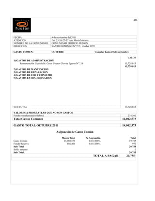 426




FECHA                             9 de noviembre del 2011
ATENCIÓN                          Est. 25-26-27-37 Ana Maria Morales
NOMBRE DE LA COMUNIDAD            COMUNIDAD EDIFICIO FUSION
DIRECCION                         SANTO DOMINGO Nª 755 / Unidad 9999

GASTO COMUN:                      OCTUBRE                                Cancelar hasta 25 de noviembre

                                                                                                     VALOR
1) GASTOS DE ADMINISTRACION
     Remuneración Líquida Sr. Cesar Corpus Chavez Egreso Nº 219                                    13,728,013
                                                                                                   13,728,013
2) GASTOS DE MANTENCION
3) GASTOS DE REPARACION
4) GASTOS DE USO Y CONSUMO
5) GASTOS EXTRAORDINARIOS




SUB TOTAL                                                                                          13,728,013

VALORES A PRORRATEAR QUE NO SON GASTOS
Fondo complementario laboral                                                                          274,560
Total Gastos Comunes                                                                             14,002,573

GASTO TOTAL OCTUBRE 2011                                                                         14,002,573

                                      Asignación de Gasto Común
                                           Monto Total            % Asignación                             Total
Gasto Común                                 14,002,573              0.141296%                             19,785
Fondo Reserva                                  686,401              0.141296%                                970
Sub Total                                                                                                 20,755
Saldo anterior                                                                                                 0
Sub Total.                                                                                                20,755
                                                                        TOTAL A PAGAR               20,755
 