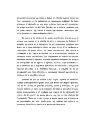erogaciones dinerarias que realiza el Estado en virtud de ley para cumplir sus
fines consistentes en la satisfacción de necesidades públicas”. Es decir,
analizando lo planteado por este autor, podemos decir que son erogaciones
del activo recaudado por el Poder Ejecutivo, es importante mencionar, que
los gasto públicos, son planes a realizar que deberán cuantificarse para
poder financiarlos a través del ingreso público.
En cuanto a los efectos de los gastos económicos, tenemos pues el
primero, que consiste en la pérdida del activo o patrimonio del Estado y el
segundo, se origina en la satisfacción de las necesidades colectivas, esto
llevado de la mano del objetivo básico de gasto púbico. Esto nos lleva a la
clasificación del gasto público: a) criterio administrativo: este abarca lo
conducente a los sujetos encargados de la administración financiera de
Venezuela, estos son Ministerio con competencia en materia de finanzas,
Asamblea Nacional y Ejecutivo Nacional. b) criterio económico: se sitúa en
los presupuestos de los egresos e ingresos, es decir, según el artículo 313
del Constitución de la República Bolivariana de Venezuela "…el Ejecutivo
Nacional presentara a la Asamblea Nacional… el proyecto de ley de
presupuesto" esto hace referencia, al presupuesto nacional, que deberá ser
aprobado por la asamblea nacional.
También el 315 de nuestra Carta Magna, explana en resumidas
cuentas un presupuesto de gastos anual, que deberá ser integrado por cada
uno de los niveles de gobierno (nacional, estatal y municipal), de igual
manera, deberá ser claro con la indicación del objetivo específico de cada
crédito presupuestario y el resultado que espera de la culminación del
mismo. De lo anterior, se puede plasmar que uno de los objetivos del
Presupuesto Público es prever ingresos y gastos futuros para anticiparse a
las necesidades del ente, trasformando las políticas del gobierno en
programas de acción por medio de la asignación de recursos.
 