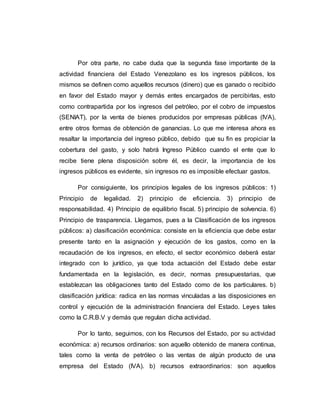 Por otra parte, no cabe duda que la segunda fase importante de la
actividad financiera del Estado Venezolano es los ingresos públicos, los
mismos se definen como aquellos recursos (dinero) que es ganado o recibido
en favor del Estado mayor y demás entes encargados de percibirlas, esto
como contrapartida por los ingresos del petróleo, por el cobro de impuestos
(SENIAT), por la venta de bienes producidos por empresas públicas (IVA),
entre otros formas de obtención de ganancias. Lo que me interesa ahora es
resaltar la importancia del ingreso público, debido que su fin es propiciar la
cobertura del gasto, y solo habrá Ingreso Público cuando el ente que lo
recibe tiene plena disposición sobre él, es decir, la importancia de los
ingresos públicos es evidente, sin ingresos no es imposible efectuar gastos.
Por consiguiente, los principios legales de los ingresos públicos: 1)
Principio de legalidad. 2) principio de eficiencia. 3) principio de
responsabilidad. 4) Principio de equilibrio fiscal. 5) principio de solvencia. 6)
Principio de trasparencia. Llegamos, pues a la Clasificación de los ingresos
públicos: a) clasificación económica: consiste en la eficiencia que debe estar
presente tanto en la asignación y ejecución de los gastos, como en la
recaudación de los ingresos, en efecto, el sector económico deberá estar
integrado con lo jurídico, ya que toda actuación del Estado debe estar
fundamentada en la legislación, es decir, normas presupuestarias, que
establezcan las obligaciones tanto del Estado como de los particulares. b)
clasificación jurídica: radica en las normas vinculadas a las disposiciones en
control y ejecución de la administración financiera del Estado. Leyes tales
como la C.R.B.V y demás que regulan dicha actividad.
Por lo tanto, seguimos, con los Recursos del Estado, por su actividad
económica: a) recursos ordinarios: son aquello obtenido de manera continua,
tales como la venta de petróleo o las ventas de algún producto de una
empresa del Estado (IVA). b) recursos extraordinarios: son aquellos
 