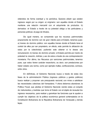 obtenidos de forma eventual y no periódica. Quisiera añadir que existen
ingresos según por su origen: a) originario: son aquellos donde el Estado
mantiene una relación mercantil con el adquiriente de productos. b)
derivados: el Estado a través de su potestad obliga a los particulares y
personas jurídicas al pago de tributos.
De igual manera, se comprende que los recursos patrimoniales
propiamente de dominio son de gran interés para el Estado, tenemos pues:
a) bienes de dominio público: son aquellos bienes donde el Estado tiene el
control de ellos por ser propietario, en efecto, este permite la utilización de
estos por la colectividad, pudiendo este obtener si lo desea una
remuneración. b) bienes de dominio privado: el Estado permite por medio de
potestad la creación, disfrute y uso de estos a través de una contraprestación
monetaria. Por último, los Recursos por sanciones patrimoniales, tenemos
pues, que estos tienen carácter resarcitorio, es decir, son prestaciones por
haber violado una norma, como por ejemplo multas, confiscaciones, comisos,
entre otros.
En definitivas, el Gobierno Nacional, busca a través de estas dos
fases de la administración Pública (ingresos públicos y gastos públicos)
busca realizar y proponer una presupuesto nacional, con miras a satisfacer
las necesidades colectivas del Venezolano. Y ahora debemos abandonar, la
Política Fiscal, que plantea el Gobierno Nacional, siendo estas un conjunto
de instrumentos y medidas que toma el Estado con el objeto de recaudar los
ingresos necesarios, para realizar y garantizar las funciones que le ayuden a
cumplir los objetivos de la política económica general contemplados en la
Constitución Bolivariana de la República Bolivariana de Venezuela y demás
leyes.
 
