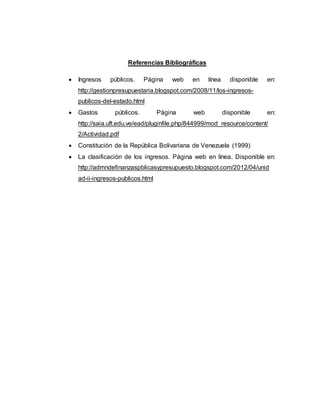 Referencias Bibliográficas
 Ingresos públicos. Página web en línea disponible en:
http://gestionpresupuestaria.blogspot.com/2008/11/los-ingresos-
publicos-del-estado.html
 Gastos públicos. Página web disponible en:
http://saia.uft.edu.ve/ead/pluginfile.php/844999/mod_resource/content/
2/Actividad.pdf
 Constitución de la República Bolivariana de Venezuela (1999)
 La clasificación de los ingresos. Página web en línea. Disponible en:
http://admndefinanzaspblicasypresupuesto.blogspot.com/2012/04/unid
ad-ii-ingresos-publicos.html
 