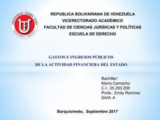 REPUBLICA BOLIVARIANA DE VENEZUELA
VICERECTORADO ACADÉMICO
FACULTAD DE CIENCIAS JURÍDICAS Y POLÍTICAS
ESCUELA DE DERECHO
Barquisimeto, Septiembre 2017
Bachiller:
María Camacho
C.I.: 25.293.200
Profa.: Emily Ramírez
SAIA: A
GASTOS E INGRESOS PÚBLICOS
DE LA ACTIVIDAD FINANCIERA DEL ESTADO
 
