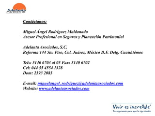 Contáctanos:Miguel Ángel Rodríguez MaldonadoAsesor Profesional en Seguros y Planeación PatrimonialAdelanta Asociados, S.C.Reforma 144 5to. Piso, Col. Juárez, México D.F. Delg. CuauhtémocTels: 5140 6703 al 05 Fax: 5140 6702Cel: 044 55 4554 1328Dom: 2593 2085E-mail: miguelangel .rodriguez@adelantaasociados.comWebsite: www.adelantaasociados.com